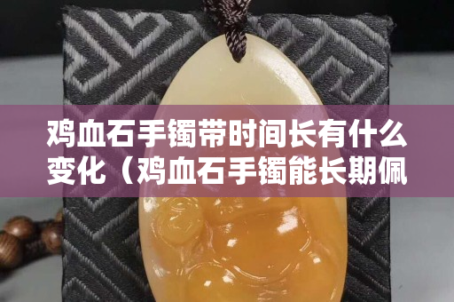 鸡血石手镯带时间长有什么变化（鸡血石手镯能长期佩戴吗）