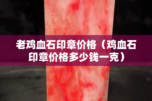 老鸡血石印章价格（鸡血石印章价格多少钱一克）