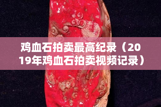 鸡血石拍卖最高纪录（2019年鸡血石拍卖视频记录）