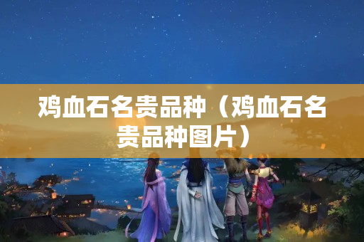 鸡血石名贵品种（鸡血石名贵品种图片）