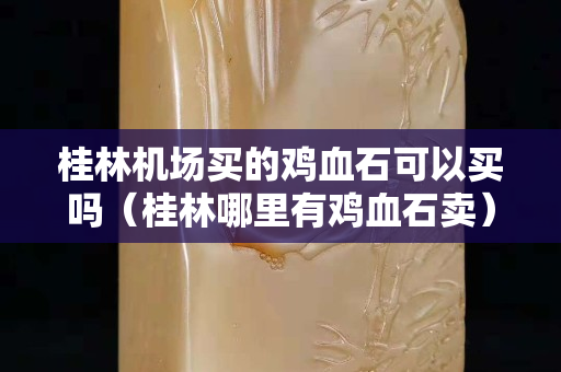 桂林机场买的鸡血石可以买吗（桂林哪里有鸡血石卖）