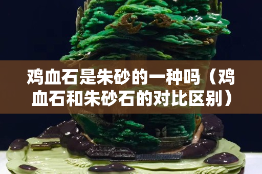 鸡血石是朱砂的一种吗（鸡血石和朱砂石的对比区别）