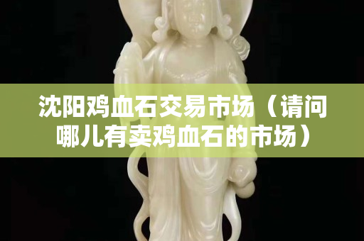 沈阳鸡血石交易市场（请问哪儿有卖鸡血石的市场）