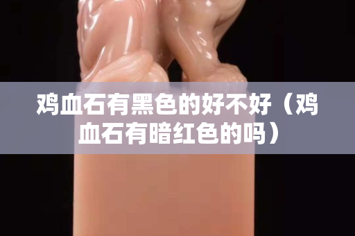 鸡血石有黑色的好不好（鸡血石有暗红色的吗）