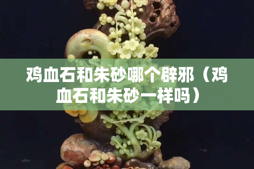 鸡血石和朱砂哪个辟邪（鸡血石和朱砂一样吗）