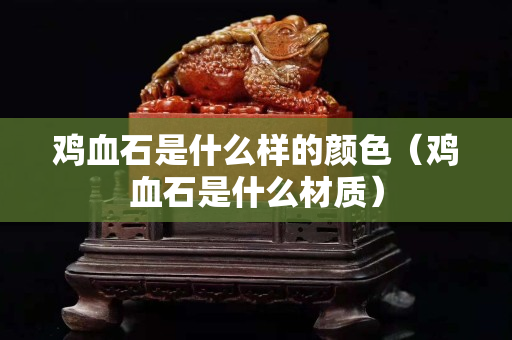 鸡血石是什么样的颜色（鸡血石是什么材质）