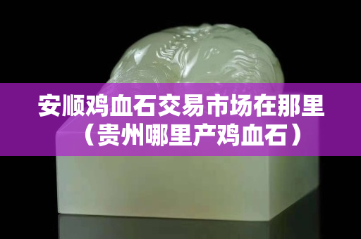 安顺鸡血石交易市场在那里（贵州哪里产鸡血石）