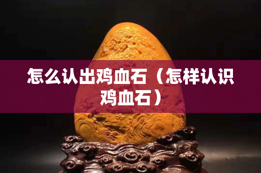 怎么认出鸡血石（怎样认识鸡血石）