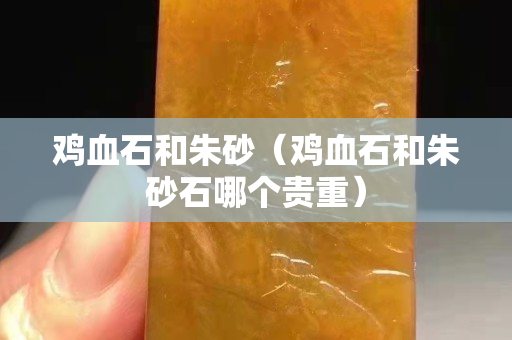 鸡血石和朱砂（鸡血石和朱砂石哪个贵重）