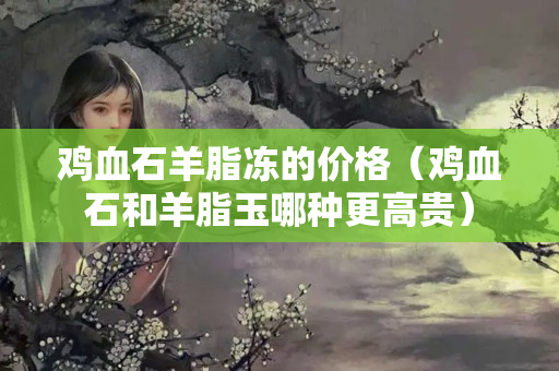 鸡血石羊脂冻的价格（鸡血石和羊脂玉哪种更高贵）