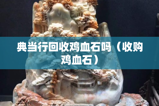 典当行回收鸡血石吗（收购鸡血石）