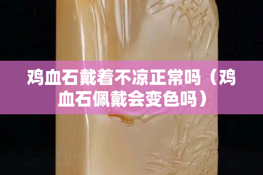 鸡血石戴着不凉正常吗（鸡血石佩戴会变色吗）
