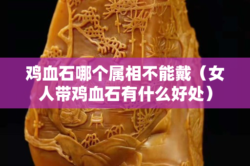 鸡血石哪个属相不能戴（女人带鸡血石有什么好处）