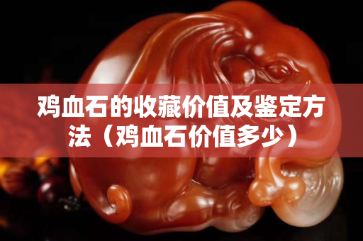 鸡血石的收藏价值及鉴定方法（鸡血石价值多少）