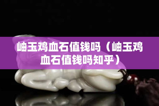 岫玉鸡血石值钱吗（岫玉鸡血石值钱吗知乎）