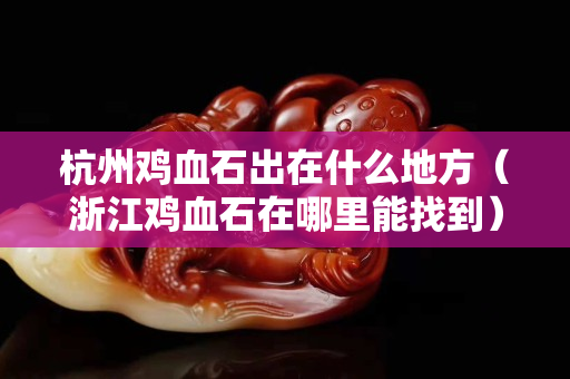 杭州鸡血石出在什么地方（浙江鸡血石在哪里能找到）