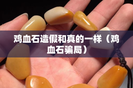 鸡血石造假和真的一样（鸡血石骗局）