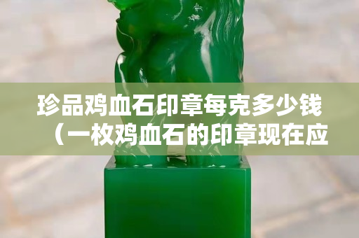 珍品鸡血石印章每克多少钱（一枚鸡血石的印章现在应该值多少钱）