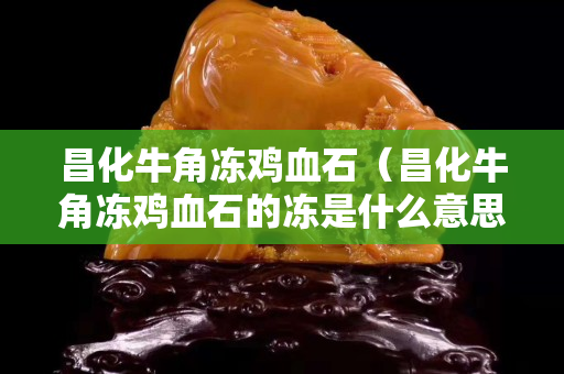 昌化牛角冻鸡血石（昌化牛角冻鸡血石的冻是什么意思）