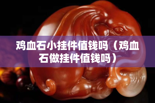 鸡血石小挂件值钱吗（鸡血石做挂件值钱吗）