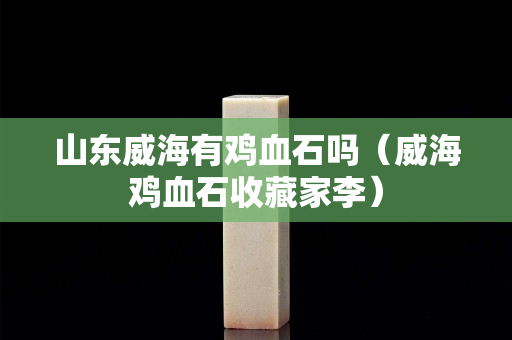 山东威海有鸡血石吗（威海鸡血石收藏家李）