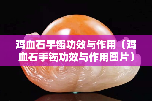 鸡血石手镯功效与作用（鸡血石手镯功效与作用图片）