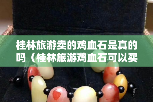 桂林旅游卖的鸡血石是真的吗（桂林旅游鸡血石可以买吗）