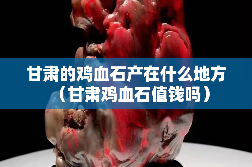 甘肃的鸡血石产在什么地方（甘肃鸡血石值钱吗）