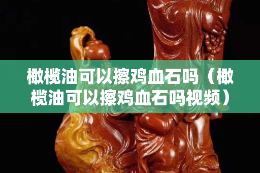 橄榄油可以擦鸡血石吗（橄榄油可以擦鸡血石吗视频）