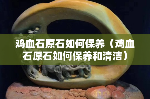 鸡血石原石如何保养（鸡血石原石如何保养和清洁）