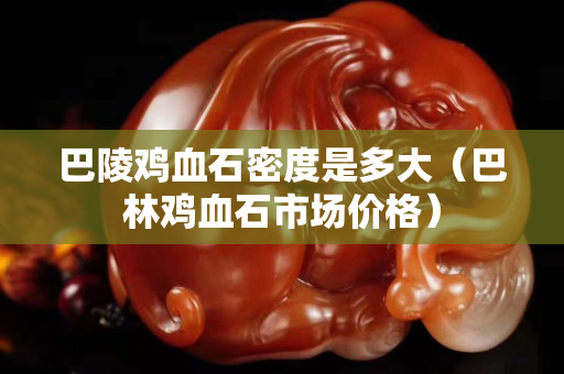 巴陵鸡血石密度是多大（巴林鸡血石市场价格）