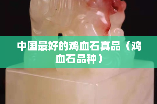 中国最好的鸡血石真品（鸡血石品种）