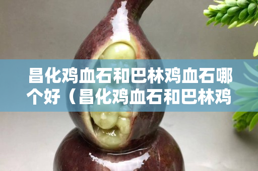 昌化鸡血石和巴林鸡血石哪个好（昌化鸡血石和巴林鸡血石哪个好些）