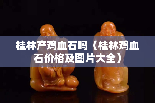 桂林产鸡血石吗（桂林鸡血石价格及图片大全）