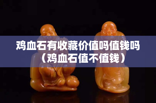 鸡血石有收藏价值吗值钱吗（鸡血石值不值钱）