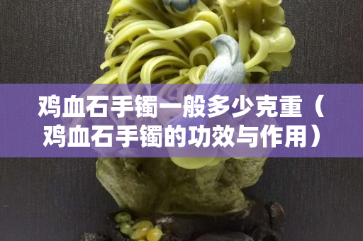 鸡血石手镯一般多少克重（鸡血石手镯的功效与作用）