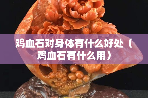 鸡血石对身体有什么好处（鸡血石有什么用）