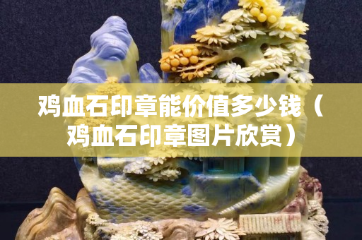 鸡血石印章能价值多少钱（鸡血石印章图片欣赏）