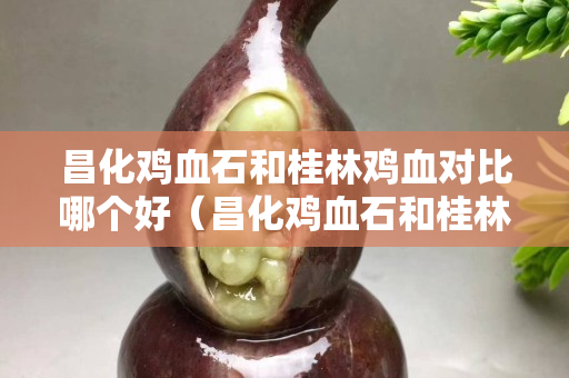 昌化鸡血石和桂林鸡血对比哪个好（昌化鸡血石和桂林鸡血对比哪个好）