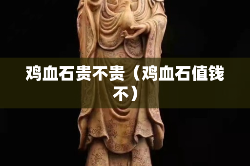 鸡血石贵不贵（鸡血石值钱不）