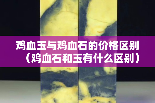 鸡血玉与鸡血石的价格区别（鸡血石和玉有什么区别）