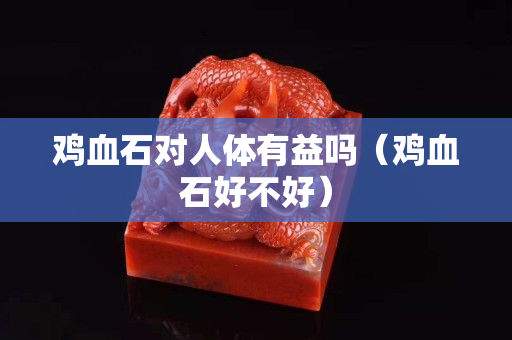 鸡血石对人体有益吗（鸡血石好不好）