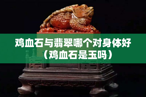 鸡血石与翡翠哪个对身体好（鸡血石是玉吗）