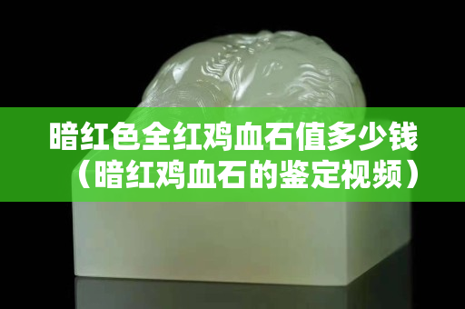 暗红色全红鸡血石值多少钱（暗红鸡血石的鉴定视频）