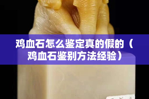 鸡血石怎么鉴定真的假的（鸡血石鉴别方法经验）