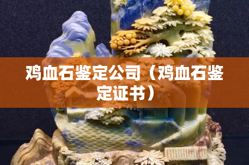 鸡血石鉴定公司（鸡血石鉴定证书）