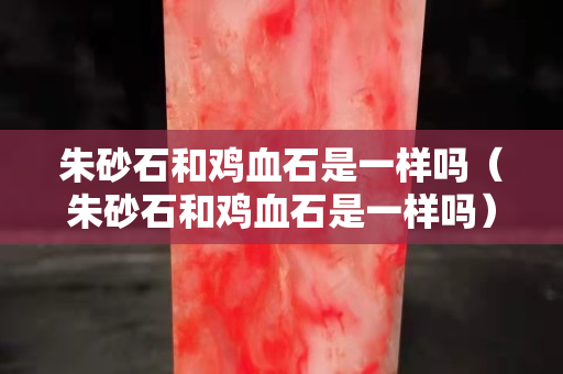 朱砂石和鸡血石是一样吗（朱砂石和鸡血石是一样吗）