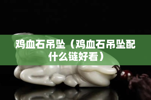 鸡血石吊坠（鸡血石吊坠配什么链好看）