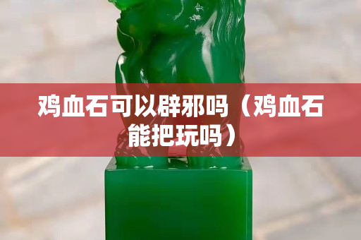 鸡血石可以辟邪吗（鸡血石能把玩吗）