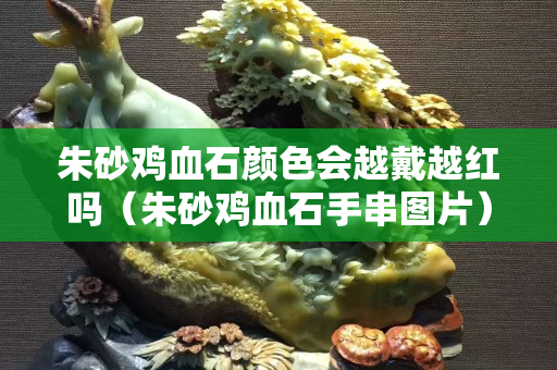 朱砂鸡血石颜色会越戴越红吗（朱砂鸡血石手串图片）